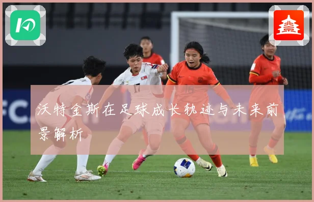 沃特金斯在足球成长轨迹与未来前景解析