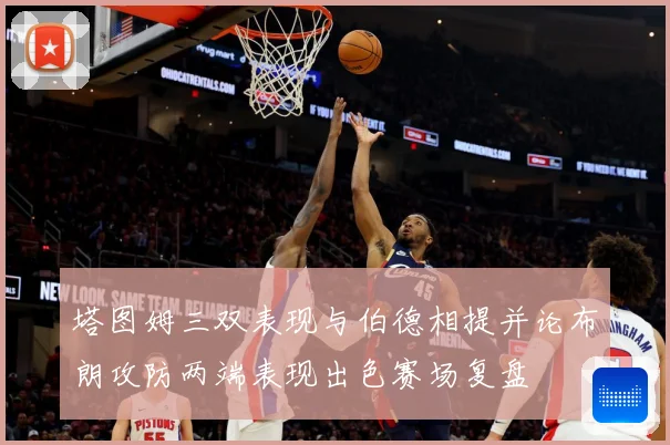 塔图姆三双表现与伯德相提并论布朗攻防两端表现出色赛场复盘